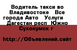 Водитель такси во Владивостоке - Все города Авто » Услуги   . Дагестан респ.,Южно-Сухокумск г.